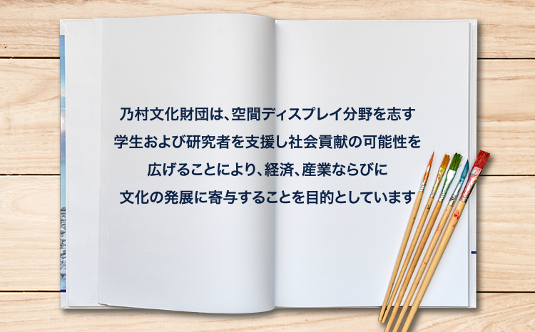 乃村文化財団は、空間ディスプレイ分野を志す
        学生および研究者を支援し社会貢献の可能性を
        広げることにより、経済、産業ならびに
        文化の発展に寄与することを目的としています